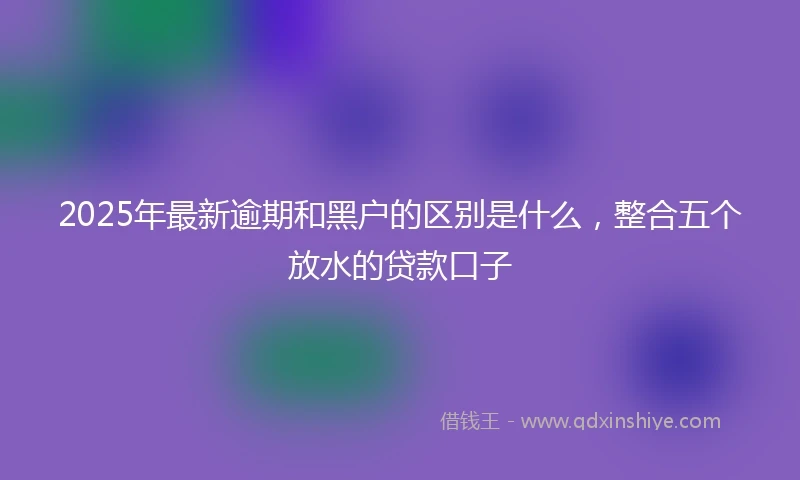 2025年最新逾期和黑户的区别是什么，整合五个放水的贷款口子