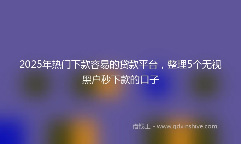 2025年热门下款容易的贷款平台,整理5个无视黑户秒下款的口子