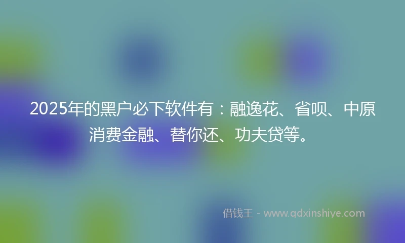 2025年的黑户必下软件有：融逸花、省呗、中原消费金融、替你还、功夫贷等。