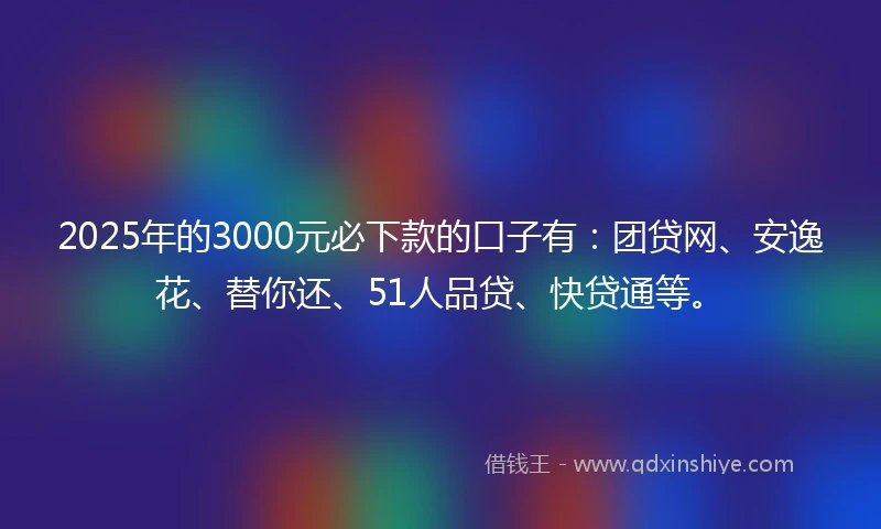 2025年的3000元必下款的口子有：团贷网、安逸花、替你还、51人品贷、快贷通等。
