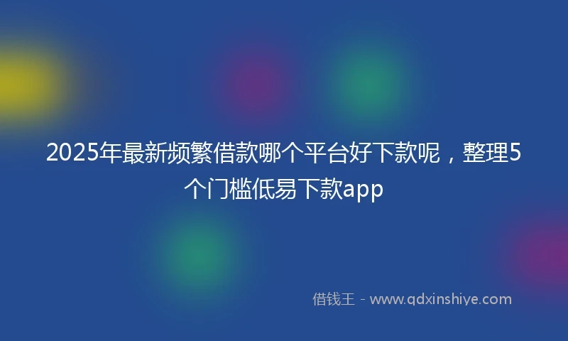 2025年最新频繁借款哪个平台好下款呢，整理5个门槛低易下款app