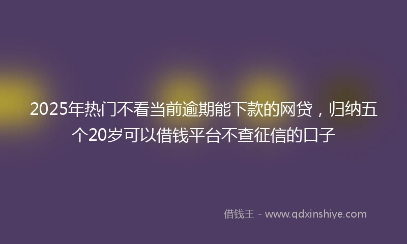 2025年热门不看当前逾期能下款的网贷，归纳五个20岁可以借钱平台不查征信的口子