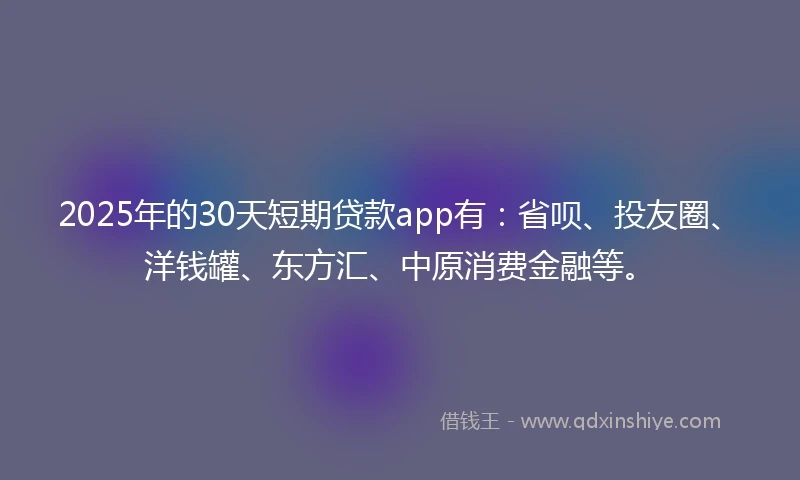 2025年的30天短期贷款app有:省呗、投友圈、洋钱罐、东方汇、中原消费金融等。