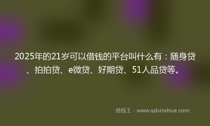 2025年的21岁可以借钱的平台叫什么有：随身贷、拍拍贷、e微贷、好期贷、51人品贷等。