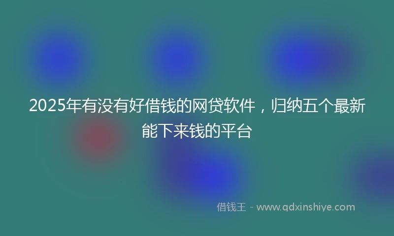 2025年有没有好借钱的网贷软件，归纳五个最新能下来钱的平台
