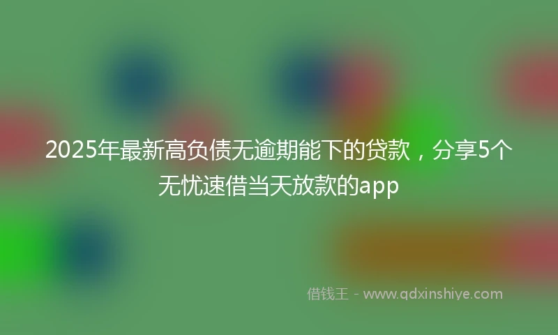 2025年最新高负债无逾期能下的贷款，分享5个无忧速借当天放款的app