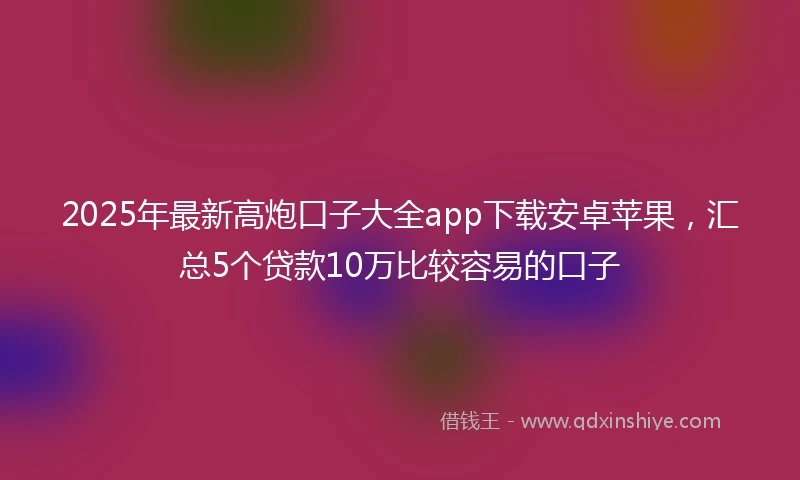 2025年最新高炮口子大全app下载安卓苹果，汇总5个贷款10万比较容易的口子