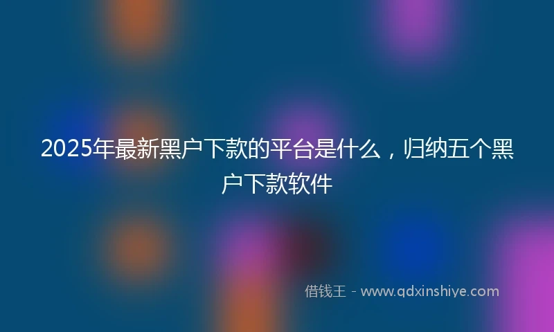 2025年最新黑户下款的平台是什么,归纳五个黑户下款软件