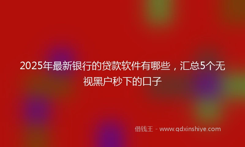 2025年最新银行的贷款软件有哪些，汇总5个无视黑户秒下的口子