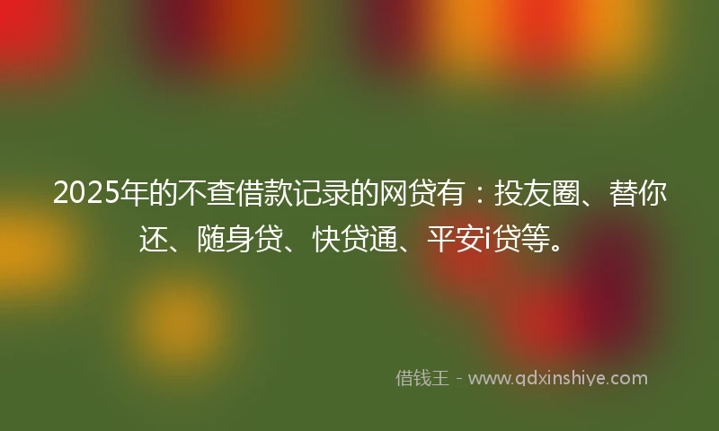 2025年的不查借款记录的网贷有：投友圈、替你还、随身贷、快贷通、平安i贷等。