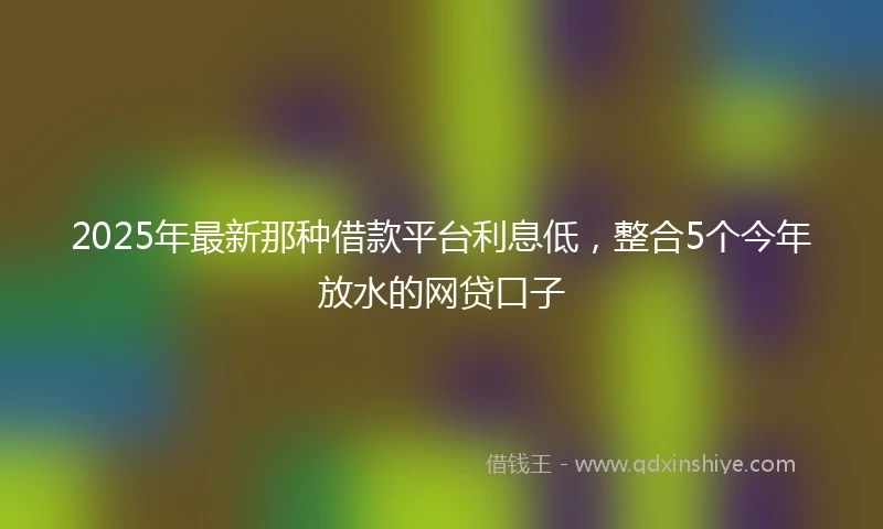 2025年最新那种借款平台利息低，整合5个今年放水的网贷口子