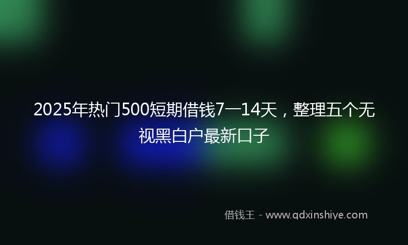 2025年热门500短期借钱7一14天，整理五个无视黑白户最新口子