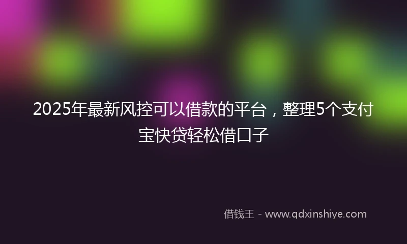2025年最新风控可以借款的平台，整理5个支付宝快贷轻松借口子