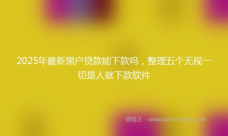 2025年最新黑户贷款能下款吗，整理五个无视一切是人就下款软件