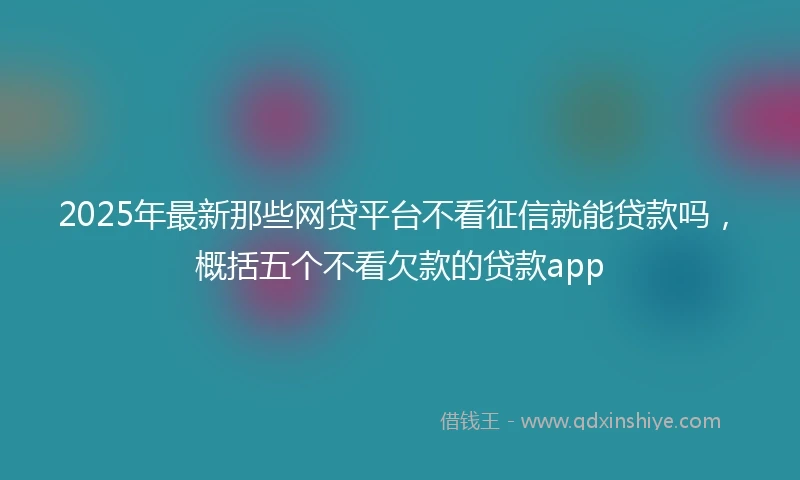 2025年最新那些网贷平台不看征信就能贷款吗，概括五个不看欠款的贷款app