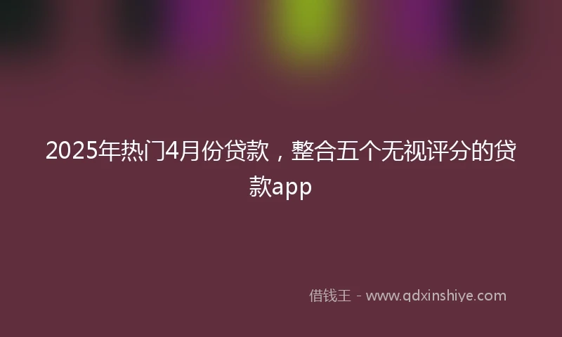 2025年热门4月份贷款,整合五个无视评分的贷款app