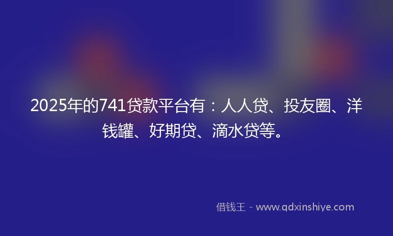 2025年的741贷款平台有：人人贷、投友圈、洋钱罐、好期贷、滴水贷等。
