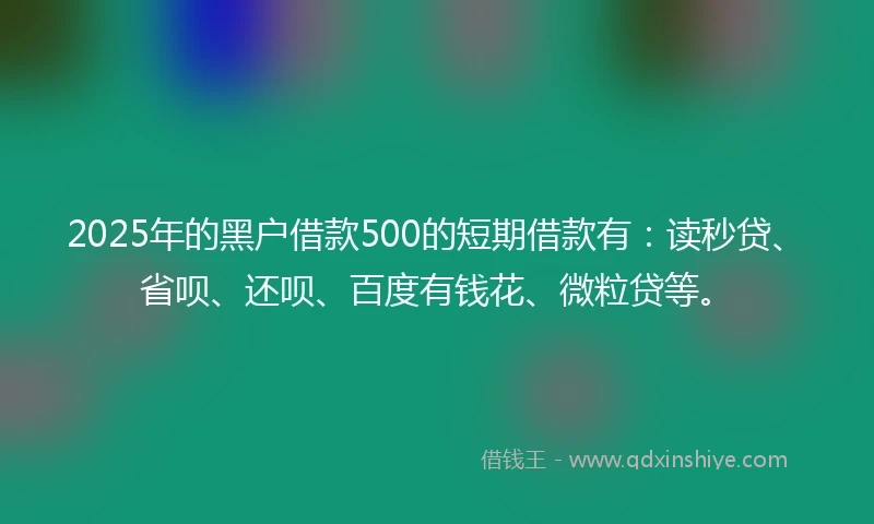 2025年的黑户借款500的短期借款有：读秒贷、省呗、还呗、百度有钱花、微粒贷等。