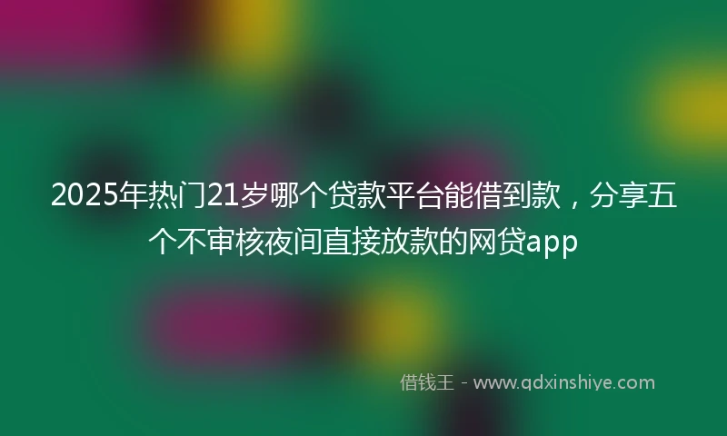 2025年热门21岁哪个贷款平台能借到款，分享五个不审核夜间直接放款的网贷app