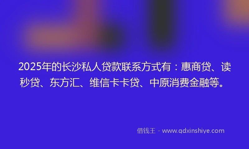 2025年的长沙私人贷款联系方式有：惠商贷、读秒贷、东方汇、维信卡卡贷、中原消费金融等。