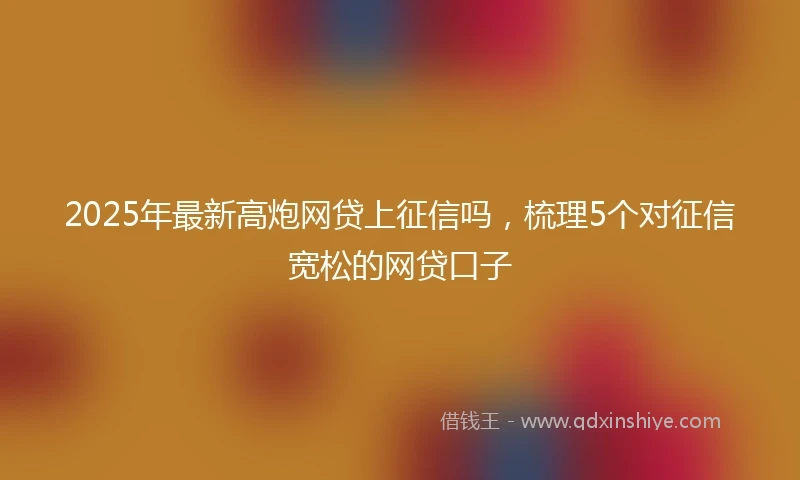 2025年最新高炮网贷上征信吗，梳理5个对征信宽松的网贷口子
