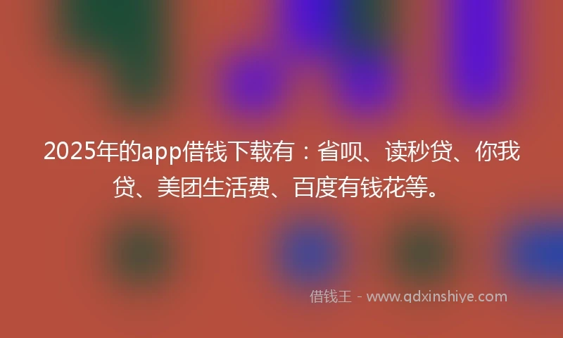 2025年的app借钱下载有：省呗、读秒贷、你我贷、美团生活费、百度有钱花等。