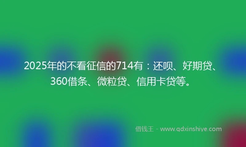 2025年的不看征信的714有：还呗、好期贷、360借条、微粒贷、信用卡贷等。