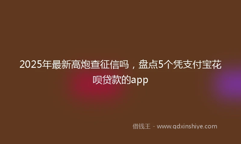 2025年最新高炮查征信吗，盘点5个凭支付宝花呗贷款的app