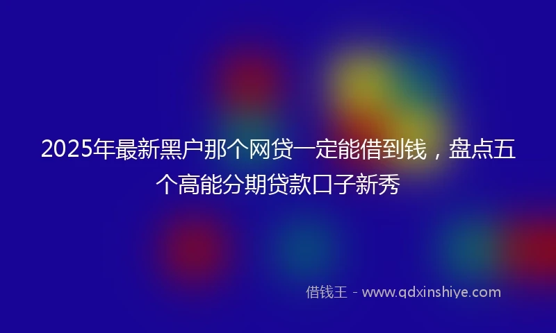 2025年最新黑户那个网贷一定能借到钱，盘点五个高能分期贷款口子新秀