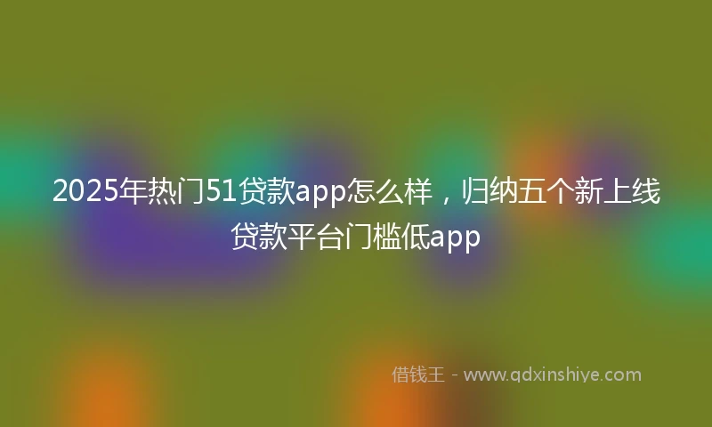 2025年热门51贷款app怎么样，归纳五个新上线贷款平台门槛低app