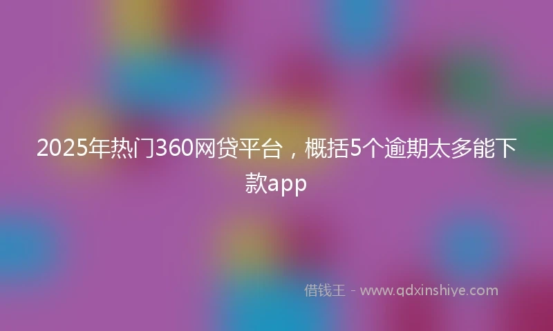 2025年热门360网贷平台，概括5个逾期太多能下款app