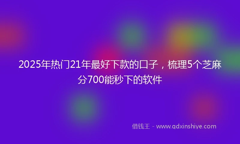 2025年热门21年最好下款的口子，梳理5个芝麻分700能秒下的软件