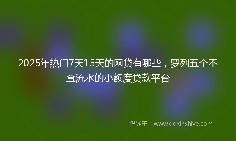 2025年热门7天15天的网贷有哪些，罗列五个不查流水的小额度贷款平台