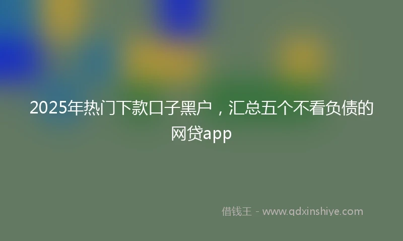 2025年热门下款口子黑户，汇总五个不看负债的网贷app