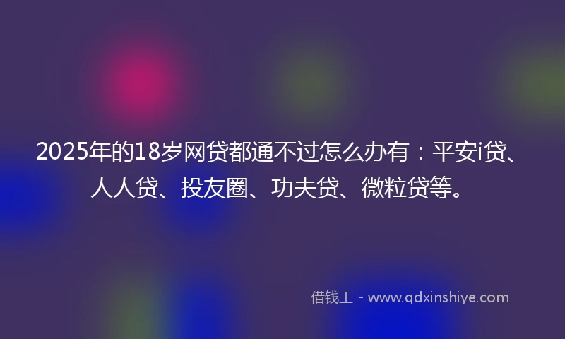 2025年的18岁网贷都通不过怎么办有：平安i贷、人人贷、投友圈、功夫贷、微粒贷等。