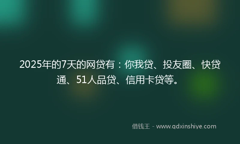2025年的7天的网贷有：你我贷、投友圈、快贷通、51人品贷、信用卡贷等。
