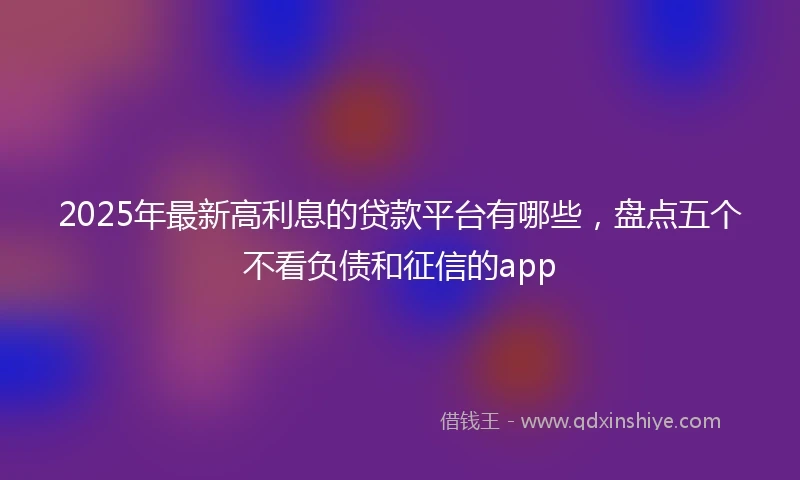 2025年最新高利息的贷款平台有哪些，盘点五个不看负债和征信的app