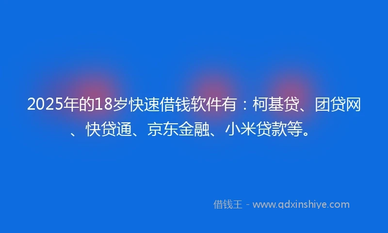 2025年的18岁快速借钱软件有：柯基贷、团贷网、快贷通、京东金融、小米贷款等。