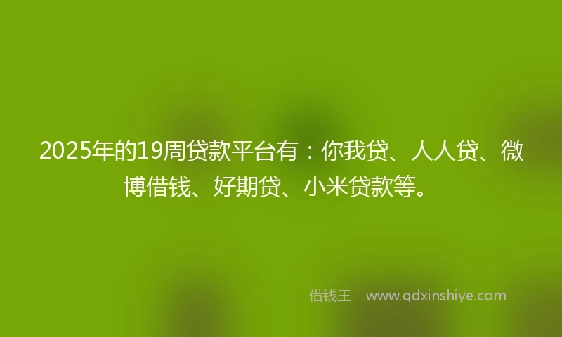 2025年的19周贷款平台有：你我贷、人人贷、微博借钱、好期贷、小米贷款等。