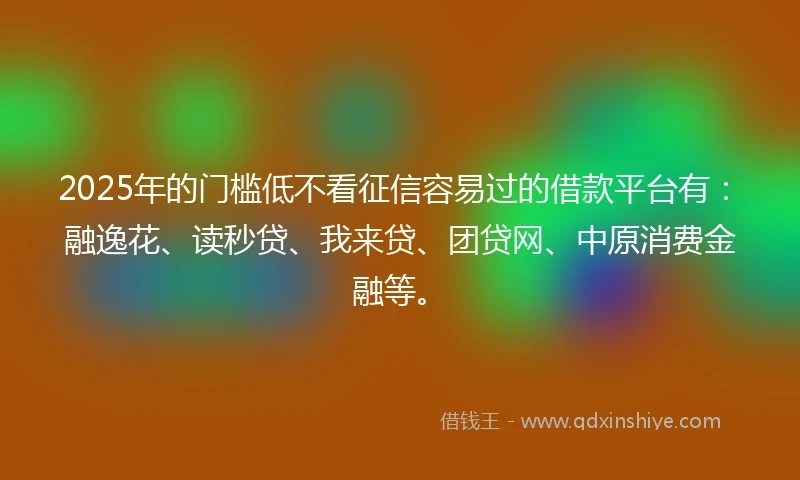 2025年的门槛低不看征信容易过的借款平台有：融逸花、读秒贷、我来贷、团贷网、中原消费金融等。