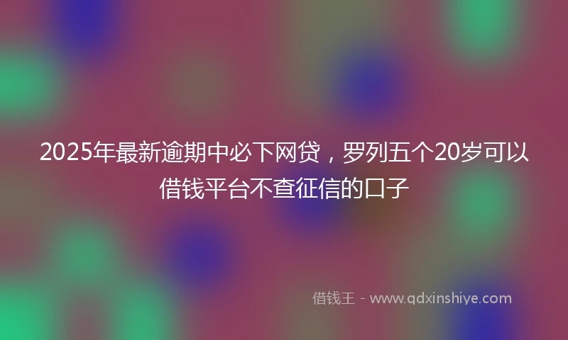 2025年最新逾期中必下网贷,罗列五个20岁可以借钱平台不查征信的口子