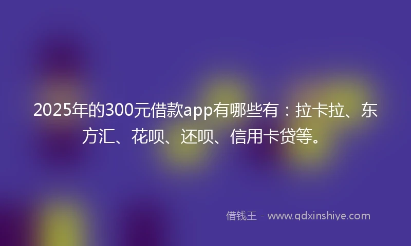 2025年的300元借款app有哪些有:拉卡拉、东方汇、花呗、还呗、信用卡贷等。
