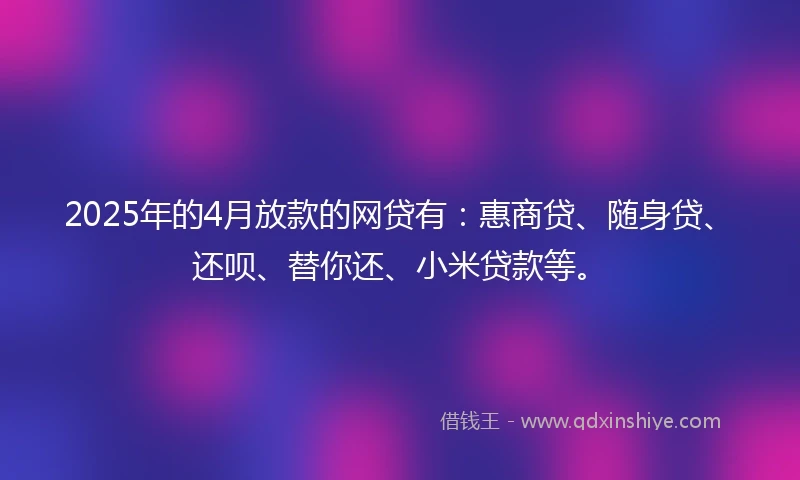 2025年的4月放款的网贷有：惠商贷、随身贷、还呗、替你还、小米贷款等。