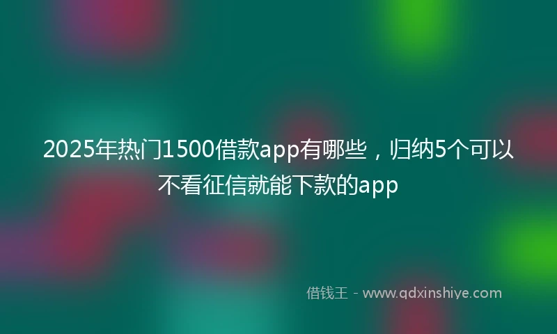 2025年热门1500借款app有哪些，归纳5个可以不看征信就能下款的app