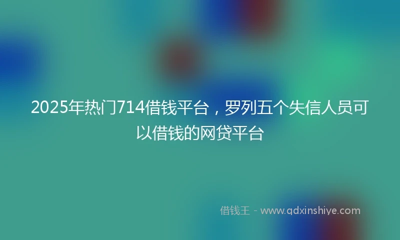 2025年热门714借钱平台,罗列五个失信人员可以借钱的网贷平台