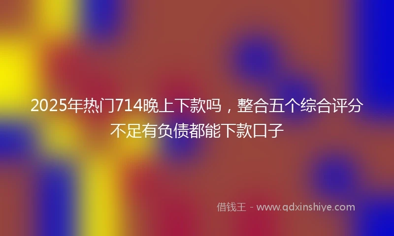 2025年热门714晚上下款吗，整合五个综合评分不足有负债都能下款口子