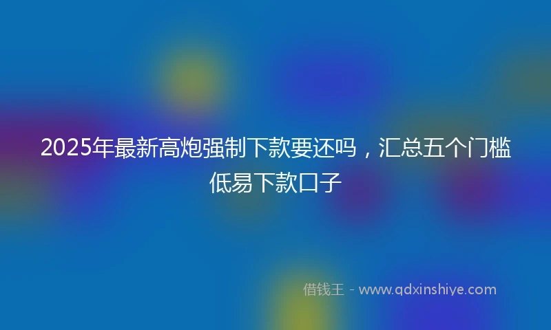2025年最新高炮强制下款要还吗，汇总五个门槛低易下款口子