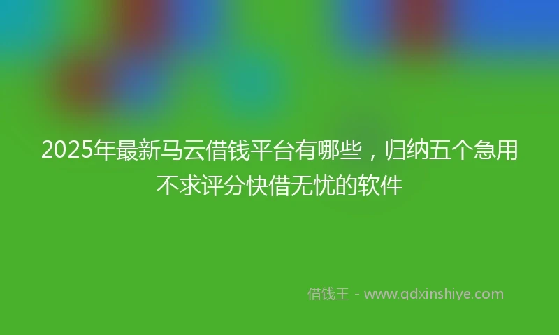 2025年最新马云借钱平台有哪些，归纳五个急用不求评分快借无忧的软件