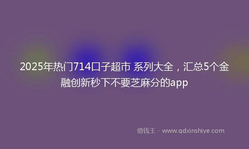 2025年热门714口子超市 系列大全，汇总5个金融创新秒下不要芝麻分的app
