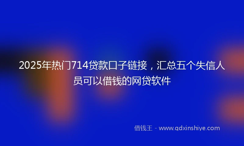 2025年热门714贷款口子链接，汇总五个失信人员可以借钱的网贷软件